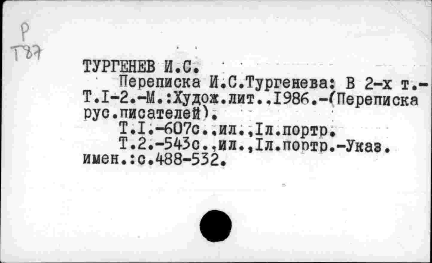 ﻿ТУРГЕНЕВ И.С. '
Переписка И.С.Тургенева: В 2-х т.-Т.1-2.-М.:Худож.лит..1986.-ПТерепи ска рус.писателей).
Т.1.-607с..ил..Тл.портр.
Т.2.-543с.,ил.,1л.поотр.-Указ, имен.:с.488-532.